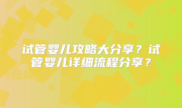 试管婴儿攻略大分享？试管婴儿详细流程分享？