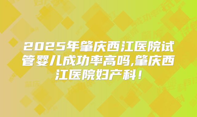 2025年肇庆西江医院试管婴儿成功率高吗,肇庆西江医院妇产科！