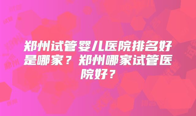 郑州试管婴儿医院排名好是哪家？郑州哪家试管医院好？