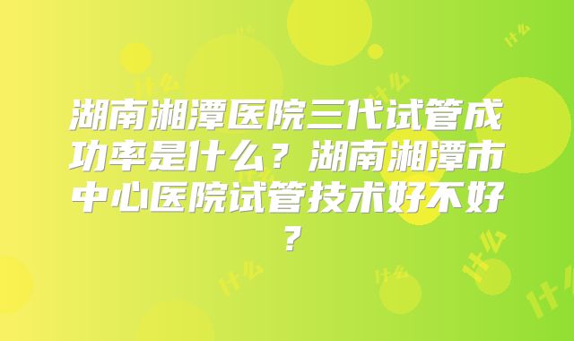 湖南湘潭医院三代试管成功率是什么？湖南湘潭市中心医院试管技术好不好？