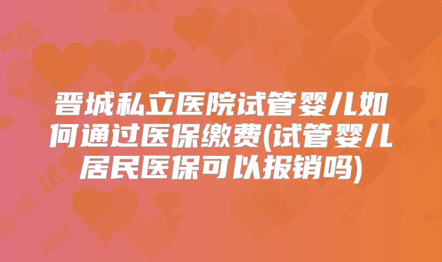 晋城私立医院试管婴儿如何通过医保缴费(试管婴儿居民医保可以报销吗)