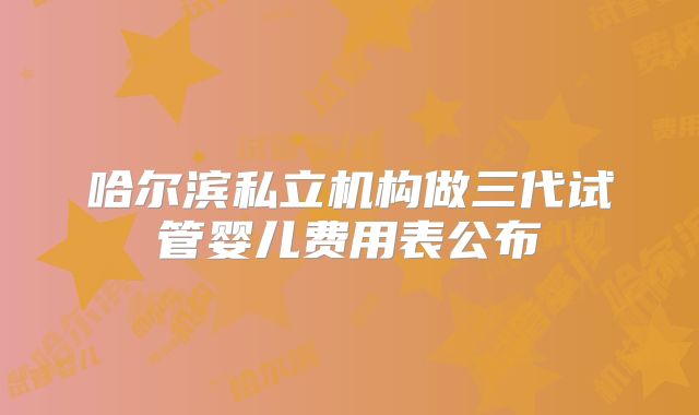 哈尔滨私立机构做三代试管婴儿费用表公布