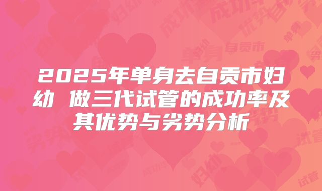 2025年单身去自贡市妇幼 做三代试管的成功率及其优势与劣势分析