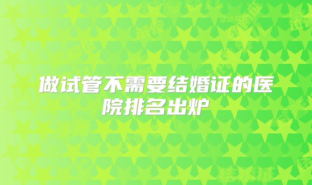 做试管不需要结婚证的医院排名出炉