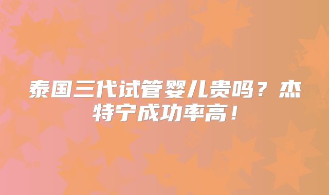 泰国三代试管婴儿贵吗？杰特宁成功率高！