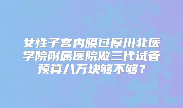 女性子宫内膜过厚川北医学院附属医院做三代试管预算八万块够不够？