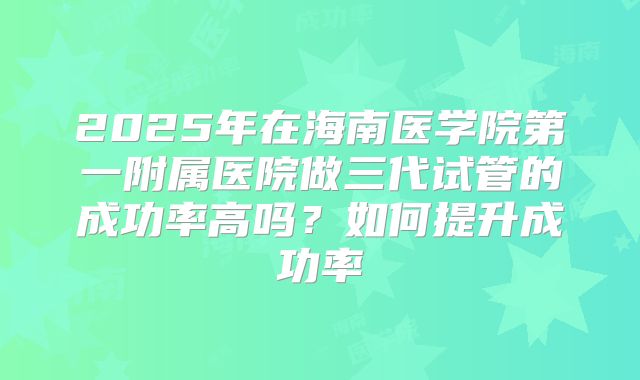 2025年在海南医学院第一附属医院做三代试管的成功率高吗？如何提升成功率