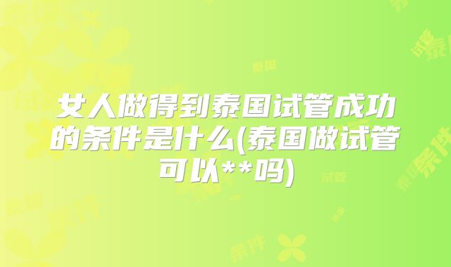 女人做得到泰国试管成功的条件是什么(泰国做试管可以**吗)