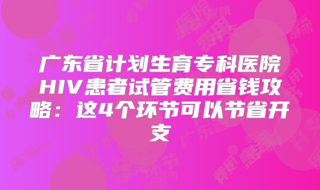 广东省计划生育专科医院HIV患者试管费用省钱攻略：这4个环节可以节省开支
