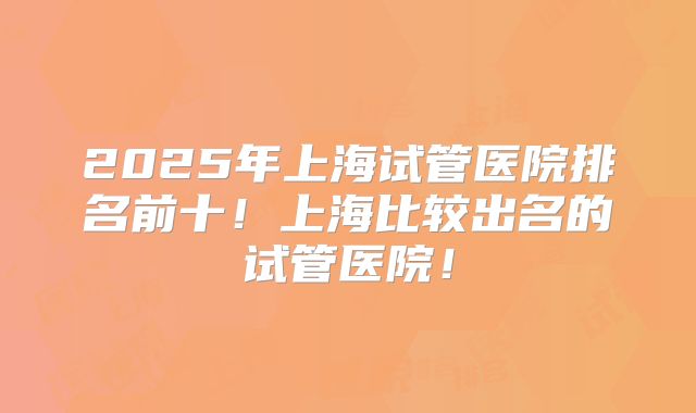 2025年上海试管医院排名前十!上海比较出名的试管医院!