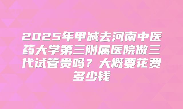 2025年甲减去河南中医药大学第三附属医院做三代试管贵吗?大概要花费多少钱