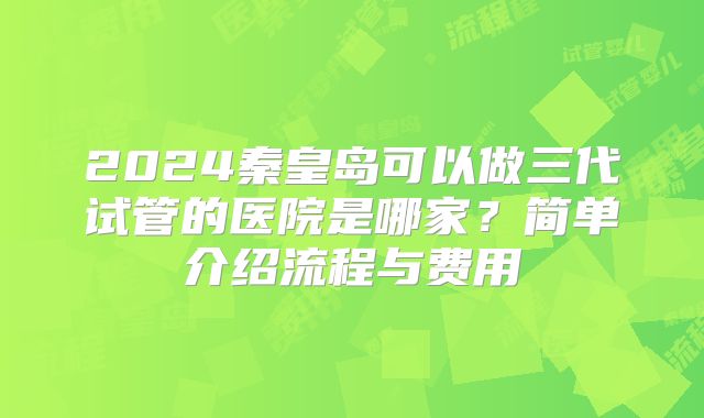 2024秦皇岛可以做三代试管的医院是哪家?简单介绍流程与费用