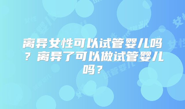 离异女性可以试管婴儿吗?离异了可以做试管婴儿吗?