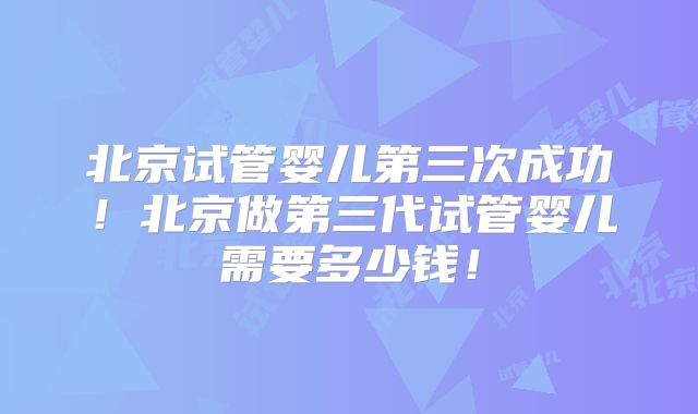 北京试管婴儿第三次成功!北京做第三代试管婴儿需要多少钱!