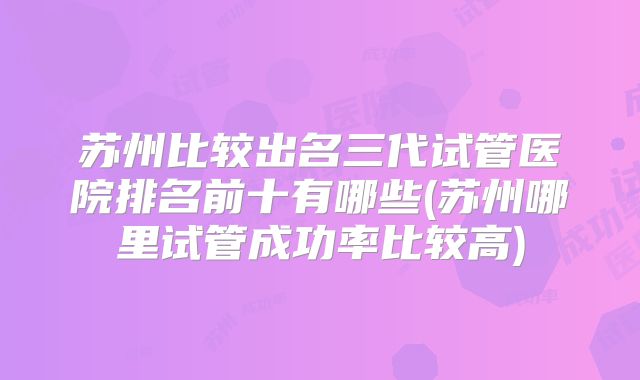 苏州比较出名三代试管医院排名前十有哪些(苏州哪里试管成功率比较高)