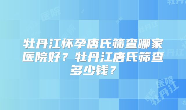 牡丹江怀孕唐氏筛查哪家医院好?牡丹江唐氏筛查多少钱?
