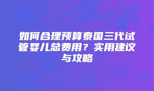 如何合理预算泰国三代试管婴儿总费用？实用建议与攻略