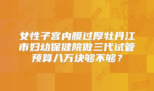 女性子宫内膜过厚牡丹江市妇幼保健院做三代试管预算八万块够不够?