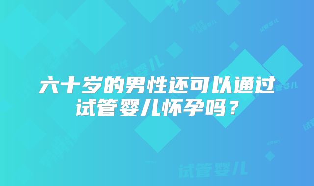 六十岁的男性还可以通过试管婴儿怀孕吗？