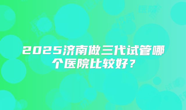 2025济南做三代试管哪个医院比较好？