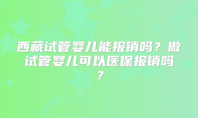 西藏试管婴儿能报销吗？做试管婴儿可以医保报销吗？