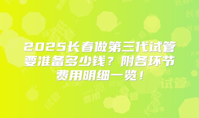 2025长春做第三代试管要准备多少钱?附各环节费用明细一览!