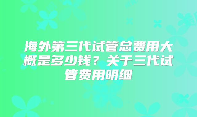 海外第三代试管总费用大概是多少钱?关于三代试管费用明细