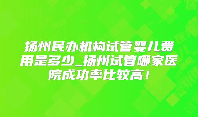 扬州民办机构试管婴儿费用是多少_扬州试管哪家医院成功率比较高!