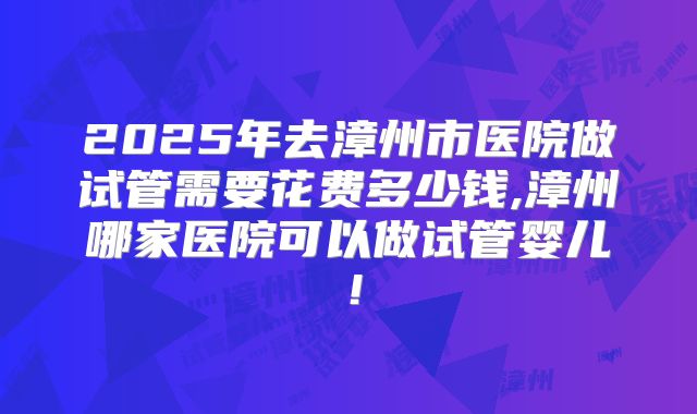 2025年去漳州市医院做试管需要花费多少钱,漳州哪家医院可以做试管婴儿!