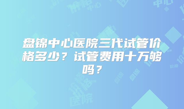 盘锦中心医院三代试管价格多少?试管费用十万够吗?