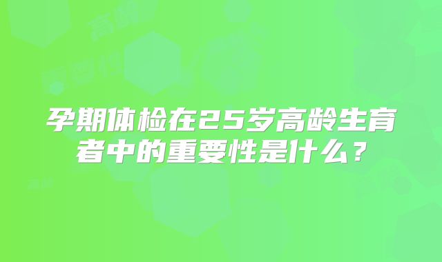 孕期体检在25岁高龄生育者中的重要性是什么？