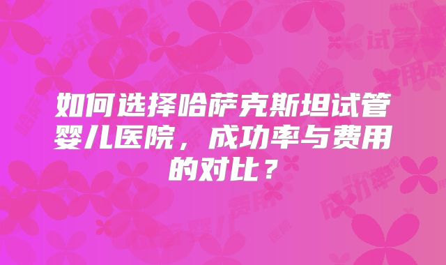 如何选择哈萨克斯坦试管婴儿医院，成功率与费用的对比？