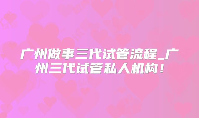 广州做事三代试管流程_广州三代试管私人机构！