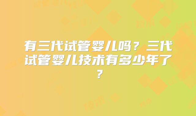 有三代试管婴儿吗?三代试管婴儿技术有多少年了?