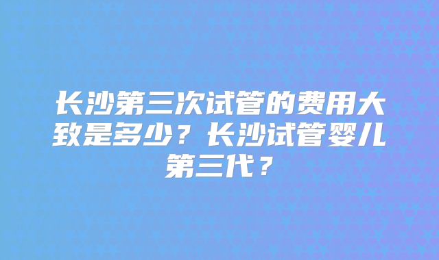 长沙第三次试管的费用大致是多少？长沙试管婴儿第三代？
