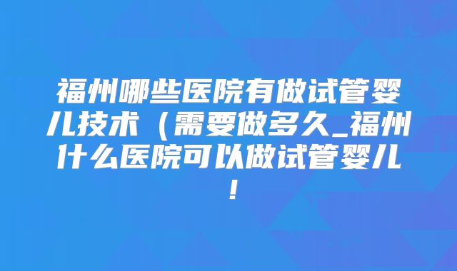 福州哪些医院有做试管婴儿技术(需要做多久_福州什么医院可以做试管婴儿!
