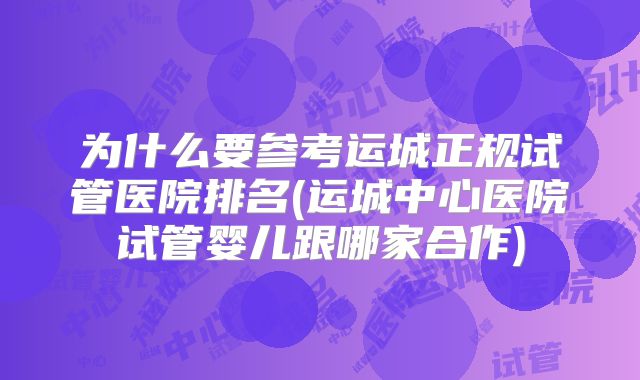 为什么要参考运城正规试管医院排名(运城中心医院试管婴儿跟哪家合作)