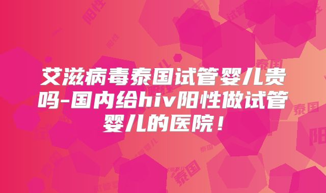 艾滋病毒泰国试管婴儿贵吗-国内给hiv阳性做试管婴儿的医院！