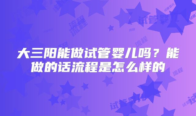 大三阳能做试管婴儿吗？能做的话流程是怎么样的