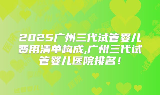 2025广州三代试管婴儿费用清单构成,广州三代试管婴儿医院排名！