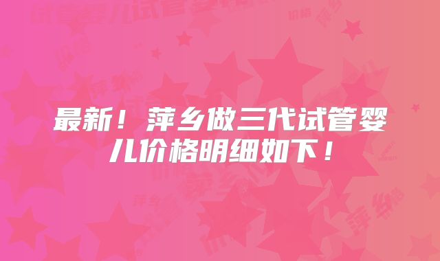 最新!萍乡做三代试管婴儿价格明细如下!