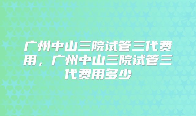 广州中山三院试管三代费用，广州中山三院试管三代费用多少