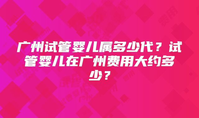 广州试管婴儿属多少代?试管婴儿在广州费用大约多少?