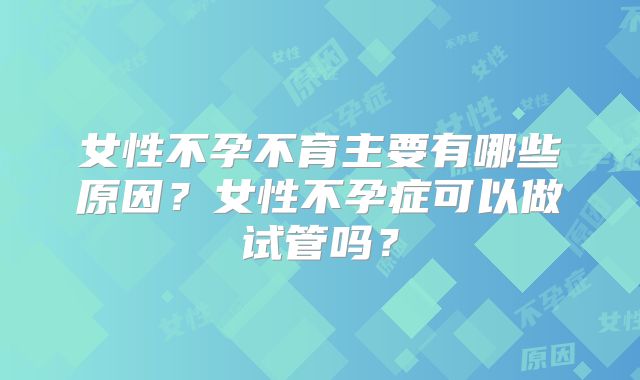 女性不孕不育主要有哪些原因?女性不孕症可以做试管吗?