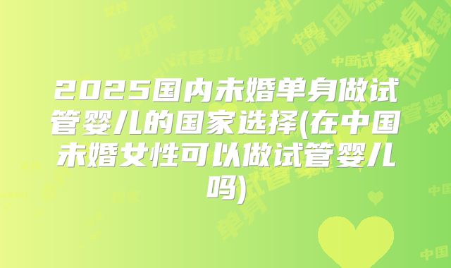 2025国内未婚单身做试管婴儿的国家选择(在中国未婚女性可以做试管婴儿吗)