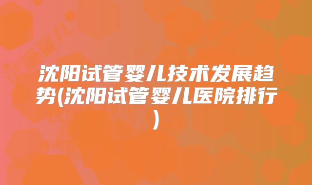 沈阳试管婴儿技术发展趋势(沈阳试管婴儿医院排行)