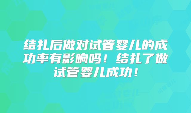 结扎后做对试管婴儿的成功率有影响吗!结扎了做试管婴儿成功!