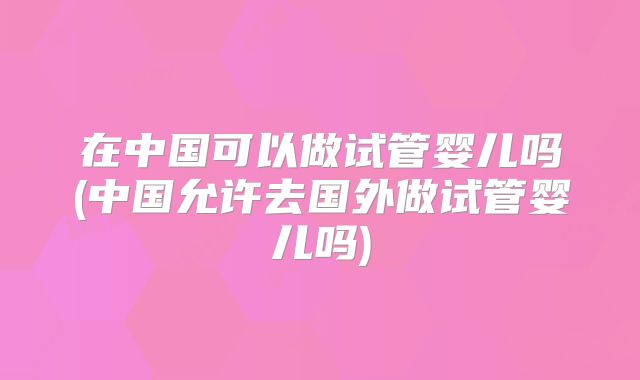 在中国可以做试管婴儿吗(中国允许去国外做试管婴儿吗)