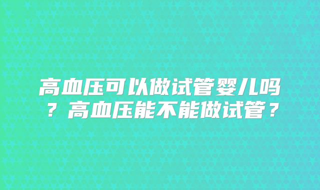 高血压可以做试管婴儿吗？高血压能不能做试管？