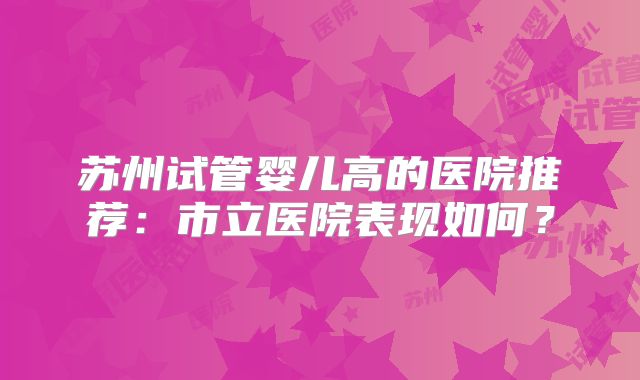 苏州试管婴儿高的医院推荐：市立医院表现如何？